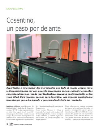 an

a”

GRUPO COSENTINO

Cosentino,
un paso por delante

Exportación e innovación; dos ingredientes que todo el mundo acepta como
indispensables para dar con la receta secreta para sortear cualquier crisis. Dos
conceptos de los que resulta muy fácil hablar, pero cuya implementación es tan
y tan difícil. Para muchos, pero no para Cosentino, una empresa española que
hace tiempo que lo ha logrado y que cada día disfruta del resultado.
Santiago Alfonso es el Director de
Comunicación y Marketing de Grupo Cosentino. “El I+D es algo importantísimo,
esencial para seguir siendo competitivos”, asegura. Cosentino cuenta con un
equipo de casi veinte investigadores en
distintas áreas, además de mantener una
colaboración importante con universida-

18     instalación y montaje en cocinas y baños	

des y firmas proveedoras de todo tipo de
dimensiones.
Como explica Alfonso, el I+D de la
compañía “se orienta tanto al desarrollo
de nuevos productos, como a la mejora
de los existentes, y también a procesos
productivos, y al canal comercial o a la
propia gestión.”

Unas palabras que vienen apoyadas
por datos: la inversión de Cosentino en
cuanto a investigación supone, aproximadamente, un 1% del total de las ventas
anuales del grupo. Con una facturación
que alcanzó los 421 millones de euros en
2012, y unas previsiones de cerrar el 2013
con 492, Cosentino se ha convertido en

 