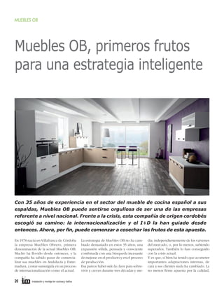 MUEBLES OB

Muebles OB, primeros frutos
para una estrategia inteligente

Con 35 años de experiencia en el sector del mueble de cocina español a sus
espaldas, Muebles OB puede sentirse orgullosa de ser una de las empresas
referente a nivel nacional. Frente a la crisis, esta compañía de origen cordobés
escogió su camino: la internacionalización y el I+D la han guiado desde
entonces. Ahora, por ﬁn, puede comenzar a cosechar los frutos de esta apuesta.
En 1978 nacía en Villafranca de Córdoba
la empresa Muebles Obrero, primera
denominación de la actual Muebles OB.
Mucho ha llovido desde entonces, y la
compañía ha sabido pasar de comercializar sus muebles en Andalucía y Extremadura, a estar sumergida en un proceso
de internacionalización como el actual.

20

instalación y montaje en cocinas y baños

La estrategia de Muebles OB no ha cambiado demasiado en estos 35 años; una
expansión sólida, pensada y consciente
combinada con una búsqueda incesante
de mejoras en el producto y en el proceso
de producción.
Esa parece haber sido la clave para sobrevivir y crecer durante tres décadas y me-

dia, independientemente de los vaivenes
del mercado, o, por lo menos, sabiendo
superarlos. También lo han conseguido
con la crisis actual.
Y es que, si bien ha tenido que acometer
importantes adaptaciones internas, de
cara a sus clientes nada ha cambiado. La
no menos ﬁrme apuesta por la calidad,

 