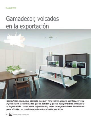 GAMADECOR

Gamadecor, volcados
en la exportación

Gamadecor es un claro ejemplo a seguir: innovación, diseño, calidad, servicio
y precio son las cualidades que la definen y que le han permitido lanzarse a
la exportación. Y con estos ingredientes, tener unas previsiones envidiables
para el 2014: un crecimiento de entre el 10% y el 15%.
22     

instalación y montaje en cocinas y baños	

 