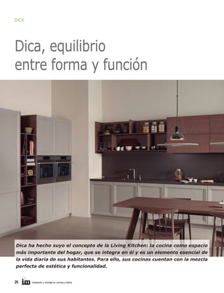DICA

Dica, equilibrio
entre forma y función

Dica ha hecho suyo el concepto de la Living Kitchen: la cocina como espacio
más importante del hogar, que se integra en él y es un elemento esencial de
la vida diaria de sus habitantes. Para ello, sus cocinas cuentan con la mezcla
perfecta de estética y funcionalidad.

26

instalación y montaje en cocinas y baños

 