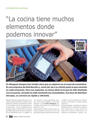 DISTRIBUCIÓN: MENGUAL

“La cocina tiene muchos
elementos donde
podemos innovar”

En Mengual siempre han tenido claro que su objetivo es el canal de suministro.
Es una empresa de distribución y, como tal, da a su cliente justo lo que necesita
en cada momento. Para sus expertos, la cocina ideal es la que ha sido diseñada
con el usuario, mirando en todo momento sus necesidades. A la hora de distribuir
herrajes, su servicio es rápido y eﬁciente.
Mengual dispone siempre de stock en sus
almacenes para abastecer al cliente en un
máximo de 24 horas. Actualmente, el 98%
de sus pedidos sale de sus instalaciones
el mismo día. “Como el fabricante de
herrajes llega al cliente final con suma
facilidad, deja de tener fuerza la figura
de un distribuidor que no cumpla con

30

instalación y montaje en cocinas y baños

ese requisito. Lo que aportamos nosotros es un servicio rápido y, sobre todo,
eficiente”, aclara Carlos Mengual, que
comparte la Gerencia con sus hermanos
Juan José y Luis.
Otro elemento vital de su éxito es que sus
clientes pueden concentrar en un solo
proveedor un gran número de referencias

–10.000– a precios beneficiosos. Esto les
permite una gestión de compras rápida
y efectiva.
Tradicionalmente, en Mengual, empresa
fundada en 1971, el tirador era el herraje
más vendido de la cocina. Si bien, al
imponerse sistemas minimalistas, los
sistemas de alzamientos, cajones y sis-

 
