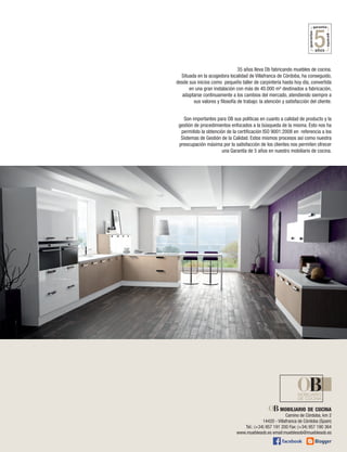 35 años lleva Ob fabricando muebles de cocina.
Situada en la acogedora localidad de Villafranca de Córdoba, ha conseguido,
desde sus inicios como pequeño taller de carpintería hasta hoy día, convertida
en una gran instalación con más de 40.000 m² destinados a fabricación,
adaptarse continuamente a los cambios del mercado, atendiendo siempre a
sus valores y filosofía de trabajo: la atención y satisfacción del cliente.
Son importantes para OB sus políticas en cuanto a calidad de producto y la
gestión de procedimientos enfocados a la búsqueda de la misma. Esto nos ha
permitido la obtención de la certificación ISO 9001:2008 en referencia a los
Sistemas de Gestión de la Calidad. Estos mismos procesos así como nuestra
preocupación máxima por la satisfacción de los clientes nos permiten ofrecer
una Garantía de 5 años en nuestro mobiliario de cocina.

mobiliario de cocina
Camino de Córdoba, km 2
14420 - Villafranca de Córdoba (Spain)
Tel.: (+34) 957 191 200 Fax: (+34) 957 190 364
www.mueblesob.es email:mueblesob@mueblesob.es

 