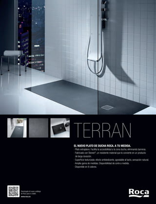 TERRAN
EL NUEVO PLATO DE DUCHA ROCA. A TU MEDIDA.
· Plato extraplano. Facilita la accesibilidad a la zona ducha, eliminando barreras.
· Fabricado con Stonex®, un resistente material que lo convierte en un producto
	 de larga duración.
· Superficie texturizada: efecto antideslizante, agradable al tacto, sensación natural.
· Amplia gama de medidas. Disponibilidad de corte a medida.
· Disponible en 8 colores.

Descárgate el nuevo catálogo
de Roca para tu tablet.
www.roca.es

 