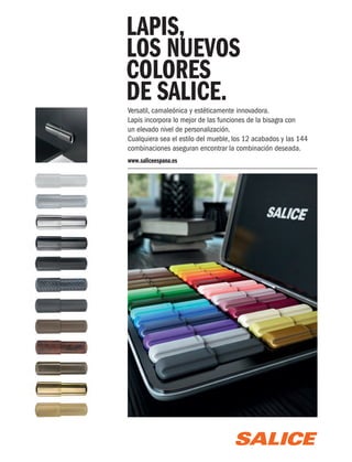 LAPIS,
LOS NUEVOS
COLORES
DE SALICE.

Versatil, camaleónica y estéticamente innovadora.
Lapis incorpora lo mejor de las funciones de la bisagra con
un elevado nivel de personalización.
Cualquiera sea el estilo del mueble, los 12 acabados y las 144
combinaciones aseguran encontrar la combinación deseada.
www.saliceespana.es

Salice Scatola Lapis_Cocinas y Banos.indd 1

14/10/13 14:04

 