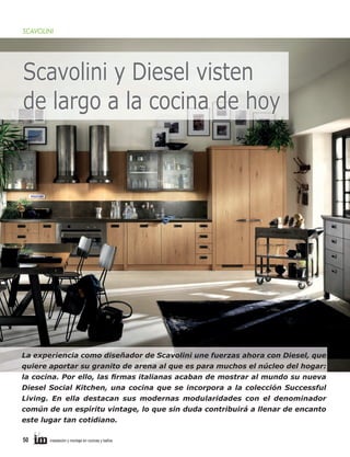 SCAVOLINI

Scavolini y Diesel visten
de largo a la cocina de hoy

La experiencia como diseñador de Scavolini une fuerzas ahora con Diesel, que
quiere aportar su granito de arena al que es para muchos el núcleo del hogar:
la cocina. Por ello, las ﬁrmas italianas acaban de mostrar al mundo su nueva
Diesel Social Kitchen, una cocina que se incorpora a la colección Successful
Living. En ella destacan sus modernas modularidades con el denominador
común de un espíritu vintage, lo que sin duda contribuirá a llenar de encanto
este lugar tan cotidiano.
50

instalación y montaje en cocinas y baños

 