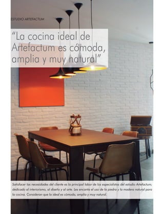 ESTUDIO ARTEFACTUM

“La cocina ideal de
Artefactum es cómoda,
amplia y muy natural”

Satisfacer las necesidades del cliente es la principal labor de los especialistas del estudio Artefactum;
dedicado al interiorismo, al diseño y al arte. Les encanta el uso de la piedra y la madera natural para
la cocina. Consideran que la ideal es cómoda, amplia y muy natural.

58

instalación y montaje en cocinas y baños

 