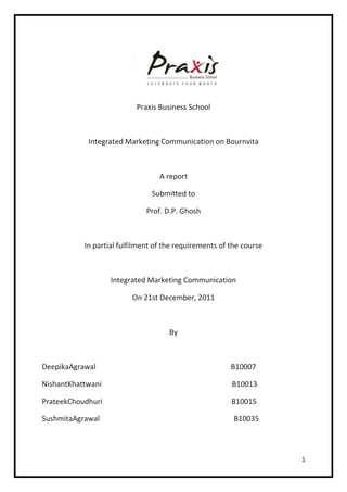 Praxis Business School



            Integrated Marketing Communication on Bournvita



                                  A report

                               Submitted to

                              Prof. D.P. Ghosh



           In partial fulfilment of the requirements of the course



                   Integrated Marketing Communication

                         On 21st December, 2011



                                     By



DeepikaAgrawal                                          B10007

NishantKhattwani                                        B10013

PrateekChoudhuri                                        B10015

SushmitaAgrawal                                          B10035



                                                                     1
 