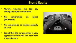 Brand Equity
• Always remained the bad boy
among the super car business
• No compromise on speed
(350km/hr)
• No compromise on engine capacity
i.e. V12
• Sound that the car generates is very
aggressive which you can hear from
a long distance
 