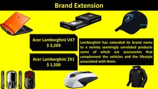 Acer Lamborghini VX7
$ 2,269
Acer Lamborghini ZX1
$ 1,500
Brand Extension
Lamborghini has extended its brand name
to a variety seemingly unrelated products
some of which are accessories that
complement the vehicles and the lifestyle
associated with them.
 
