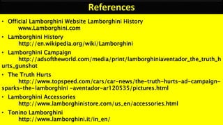 References
• Official Lamborghini Website Lamborghini History
www.Lamborghini.com
• Lamborghini History
http://en.wikipedia.org/wiki/Lamborghini
• Lamborghini Campaign
http://adsoftheworld.com/media/print/lamborghiniaventador_the_truth_h
urts_gunshot
• The Truth Hurts
http://www.topspeed.com/cars/car-news/the-truth-hurts-ad-campaign-
sparks-the-lamborghini -aventador-ar120535/pictures.html
• Lamborghini Accessories
http://www.lamborghinistore.com/us_en/accessories.html
• Tonino Lamborghini
http://www.lamborghini.it/in_en/
 