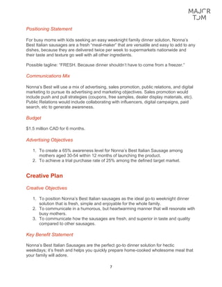 7
Positioning Statement
For busy moms with kids seeking an easy weeknight family dinner solution, Nonna’s
Best Italian sausages are a fresh “meal-maker” that are versatile and easy to add to any
dishes, because they are delivered twice per week to supermarkets nationwide and
their taste and texture go well with all other ingredients.
Possible tagline: “FRESH. Because dinner shouldn’t have to come from a freezer.”
Communications Mix
Nonna’s Best will use a mix of advertising, sales promotion, public relations, and digital
marketing to pursue its advertising and marketing objectives. Sales promotion would
include push and pull strategies (coupons, free samples, dealer display materials, etc).
Public Relations would include collaborating with influencers, digital campaigns, paid
search, etc to generate awareness.
Budget
$1.5 million CAD for 6 months.
Advertising Objectives
1. To create a 65% awareness level for Nonna’s Best Italian Sausage among
mothers aged 30-54 within 12 months of launching the product.
2. To achieve a trial purchase rate of 25% among the defined target market.
Creative Plan
Creative Objectives
1. To position Nonna’s Best Italian sausages as the ideal go-to weeknight dinner
solution that is fresh, simple and enjoyable for the whole family.
2. To communicate in a humorous, but heartwarming manner that will resonate with
busy mothers.
3. To communicate how the sausages are fresh, and superior in taste and quality
compared to other sausages.
Key Benefit Statement
Nonna’s Best Italian Sausages are the perfect go-to dinner solution for hectic
weekdays; it’s fresh and helps you quickly prepare home-cooked wholesome meal that
your family will adore.
 