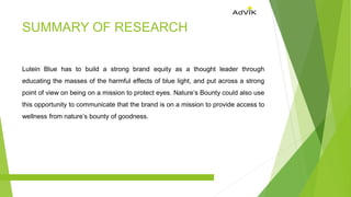 SUMMARY OF RESEARCH
Lutein Blue has to build a strong brand equity as a thought leader through
educating the masses of the harmful effects of blue light, and put across a strong
point of view on being on a mission to protect eyes. Nature’s Bounty could also use
this opportunity to communicate that the brand is on a mission to provide access to
wellness from nature’s bounty of goodness.
 