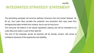INTEGRATED STRATEGY STATEMENT
The advertising campaign will convince wellness conscious men and women between 18-
60 yrs. that Lutein Blue provides the protection and prevention their eyes need from
damaging blue lights emitted from screens, due to use for long hours.
The consumer will believe in the natural ingredients’ potency and will be motivated to try
Lutein Blue and make it a part of their daily life.
The tone of the campaign across all channels will be friendly, sincere, with sense of
confidence (because of the experience) and reliability.
 