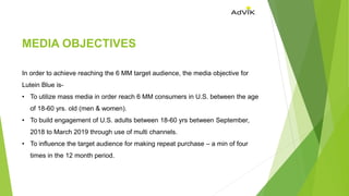 MEDIA OBJECTIVES
In order to achieve reaching the 6 MM target audience, the media objective for
Lutein Blue is-
• To utilize mass media in order reach 6 MM consumers in U.S. between the age
of 18-60 yrs. old (men & women).
• To build engagement of U.S. adults between 18-60 yrs between September,
2018 to March 2019 through use of multi channels.
• To influence the target audience for making repeat purchase – a min of four
times in the 12 month period.
 