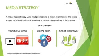 MEDIA STRATEGY
A mass media strategy using multiple mediums is highly recommended that would
support the ability to reach the large base of target audience defined in the objective.
MEDIA TACTIC*
TRADITIONAL MEDIA DIGITAL MEDIA DIRECT MARKETING
*Refer to the proposal attached for tactics details and creative executions
 