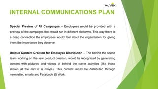 INTERNAL COMMUNICATIONS PLAN
Special Preview of All Campaigns – Employees would be provided with a
preview of the campaigns that would run in different platforms. This way there is
a deep connection the employees would feel about the organization for giving
them the importance they deserve.
Unique Content Creation for Employee Distribution – The behind the scene
team working on the new product creation, would be recognized by generating
content with pictures, and videos of behind the scene activities (like those
shown at the end of a movie). This content would be distributed through
newsletter, emails and Facebook @ Work.
 