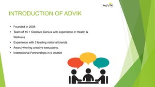 INTRODUCTION OF ADVIK
• Founded in 2008
• Team of 15 + Creative Genius with experience in Health &
Wellness
• Experience with 5 leading national brands.
• Award winning creative executions.
• International Partnerships in 5 locations.
 