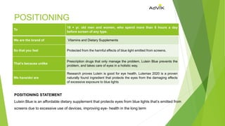 POSITIONING
To
18 + yr. old men and women, who spend more than 8 hours a day
before screen of any type.
We are the brand of Vitamins and Dietary Supplements
So that you feel Protected from the harmful effects of blue light emitted from screens.
That’s because unlike
Prescription drugs that only manage the problem, Lutein Blue prevents the
problem, and takes care of eyes in a holistic way.
We have/do/ are
Research proves Lutein is good for eye health. Lutemax 2020 is a proven
naturally found ingredient that protects the eyes from the damaging effects
of excessive exposure to blue lights
POSITIONING STATEMENT
Lutein Blue is an affordable dietary supplement that protects eyes from blue lights that’s emitted from
screens due to excessive use of devices, improving eye- health in the long term
 