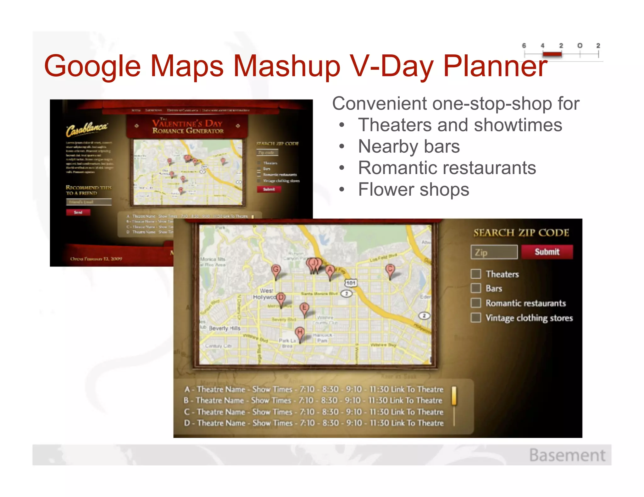 Google Maps Mashup V-Day Planner
                  Convenient one-stop-shop for
                  • Theaters and showtimes
                  • Nearby bars
                  • Romantic restaurants
                  • Flower shops
 