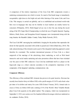 A comparison of the relative importance of the Coca Cola IMC components reveals a
marketing communications mix which is iconic. So much of the brand image is immediately
recognizable, right down to the bright red and white lettering of the names Coke and Coca
Cola. This imagery is carried out globally, and is so established and acclaimed world-wide
that even in languages that may not be familiar in local markets are readily known by
consumers (Wikipedia, 2015). Multi-lingual ad use was in fact the case during the recent
airing of the NFL Super Bowl Championship, in which the use of English, Spanish, Tagalog,
Hebrew, Hindi, Keres, and Senegalese-French languages were incorporated along with the
song America the Beautiful (Indian Country Today Media Network, 2015).
The Coca Cola IMC messaging has established a longing for the product that supersedes the
desire for that typically associated with a drink to quench one’s thirst (Dudovskiy, 2015). The
rank and positioning of the elements used as part of the integrated marketing approach cannot
therefore be overstated. The resultant international presence of Coca Cola is a direct
outgrowth of the marriage of the advertising, direct marketing, as well as Web based
interactive and social media marketing and sales promotion efforts that have been included
over the years in their IMC endeavors. Coca Cola has established itself as a player on the
large-scale stage as a direct outcome secondary to the comparative importance of the
components of the integrated marketing communications mix.
Component Efficiency
The efficiency of the combined IMC elements has proven to be quite lucrative. Revenue has
recently been listed at forty six billion USD, with a profit margin of 15.43% and a book value
per share of six dollars and ninety five cents USD (Yahoo! Finance, 2015). Annual sales in
excess of forty six billion USD and a ranking of #4 of the World’s Most Valuable Brands
place Coca Cola squarely on the global market. The company, which was incorporated on
September 5, 1919, now carries over five hundred different beverages which are marketed on
six continents (Forbes, 2014).
 