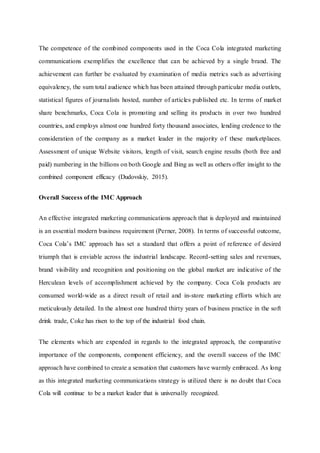 The competence of the combined components used in the Coca Cola integrated marketing
communications exemplifies the excellence that can be achieved by a single brand. The
achievement can further be evaluated by examination of media metrics such as advertising
equivalency, the sum total audience which has been attained through particular media outlets,
statistical figures of journalists hosted, number of articles published etc. In terms of market
share benchmarks, Coca Cola is promoting and selling its products in over two hundred
countries, and employs almost one hundred forty thousand associates, lending credence to the
consideration of the company as a market leader in the majority of these marketplaces.
Assessment of unique Website visitors, length of visit, search engine results (both free and
paid) numbering in the billions on both Google and Bing as well as others offer insight to the
combined component efficacy (Dudovskiy, 2015).
Overall Success of the IMC Approach
An effective integrated marketing communications approach that is deployed and maintained
is an essential modern business requirement (Perner, 2008). In terms of successful outcome,
Coca Cola’s IMC approach has set a standard that offers a point of reference of desired
triumph that is enviable across the industrial landscape. Record-setting sales and revenues,
brand visibility and recognition and positioning on the global market are indicative of the
Herculean levels of accomplishment achieved by the company. Coca Cola products are
consumed world-wide as a direct result of retail and in-store marketing efforts which are
meticulously detailed. In the almost one hundred thirty years of business practice in the soft
drink trade, Coke has risen to the top of the industrial food chain.
The elements which are expended in regards to the integrated approach, the comparative
importance of the components, component efficiency, and the overall success of the IMC
approach have combined to create a sensation that customers have warmly embraced. As long
as this integrated marketing communications strategy is utilized there is no doubt that Coca
Cola will continue to be a market leader that is universally recognized.
 