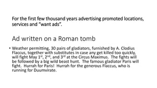 For the first few thousand years advertising promoted locations,
services and “want ads”.
Ad written on a Roman tomb
• Weather permitting, 30 pairs of gladiators, furnished by A. Clodius
Flaccus, together with substitutes in case any get killed too quickly,
will fight May 1st, 2nd, and 3rd at the Circus Maximus. The fights will
be followed by a big wild beast hunt. The famous gladiator Paris will
fight. Hurrah for Paris! Hurrah for the generous Flaccus, who is
running for Duumvirate.
 