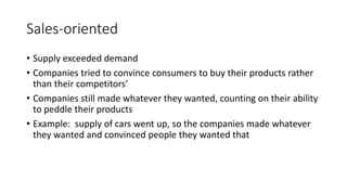 Sales-oriented
• Supply exceeded demand
• Companies tried to convince consumers to buy their products rather
than their competitors’
• Companies still made whatever they wanted, counting on their ability
to peddle their products
• Example: supply of cars went up, so the companies made whatever
they wanted and convinced people they wanted that
 