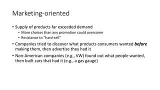Marketing-oriented
• Supply of products far exceeded demand
• More choices than any promotion could overcome
• Resistance to “hard-sell”
• Companies tried to discover what products consumers wanted before
making them, then advertise they had it
• Non-American companies (e.g., VW) found out what people wanted,
then built cars that had it (e.g., a gas gauge)
 