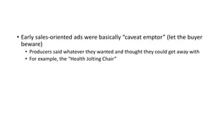 • Early sales-oriented ads were basically “caveat emptor” (let the buyer
beware)
• Producers said whatever they wanted and thought they could get away with
• For example, the “Health Jolting Chair”
 