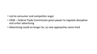 • Led to consumer and competitor anger
• 1938 – Federal Trade Commission given power to regulate deceptive
and unfair advertising
• Advertising could no longer lie, so new approaches were tried
 