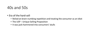 40s and 50s
• Era of the hard-sell
• Relied on brain-numbing repetition and treating the consumer as an idiot
• The USP – Unique Selling Proposition
• It was jack-hammered into consumers’ skulls
 