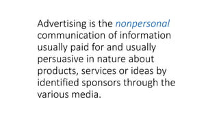 Advertising is the nonpersonal
communication of information
usually paid for and usually
persuasive in nature about
products, services or ideas by
identified sponsors through the
various media.
 