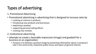 Types of advertising
1. Promotional Advertising
• Promotional advertising is advertising that is designed to increase sales by
• creating an interest in products
• introducing new products and businesses
• explaining a product
• supporting personal selling efforts
• creating new markets
2. Institutional advertising
• attempts to create a favorable impression (image) and goodwill for a
business or an organization
• Purpose is to develop a positive image by presenting information about a company’s
role in the community, important public issues and topics of general interest.
 