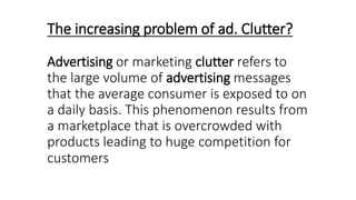 The increasing problem of ad. Clutter?
Advertising or marketing clutter refers to
the large volume of advertising messages
that the average consumer is exposed to on
a daily basis. This phenomenon results from
a marketplace that is overcrowded with
products leading to huge competition for
customers
 