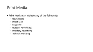 Print Media
• Print media can include any of the following:
• Newspapers
• Direct Mail
• Magazine
• Outdoor Advertising
• Directory Advertising
• Transit Advertising
 