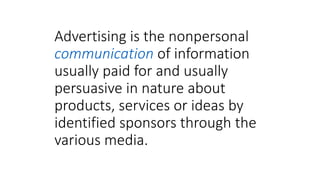 Advertising is the nonpersonal
communication of information
usually paid for and usually
persuasive in nature about
products, services or ideas by
identified sponsors through the
various media.
 