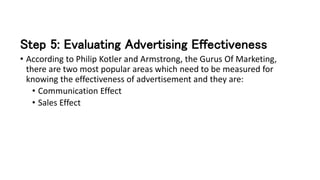 Step 5: Evaluating Advertising Effectiveness
• According to Philip Kotler and Armstrong, the Gurus Of Marketing,
there are two most popular areas which need to be measured for
knowing the effectiveness of advertisement and they are:
• Communication Effect
• Sales Effect
 