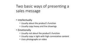 Two basic ways of presenting a
sales message
• Intellectually
• Usually about the product’s function
• Usually copy heavy and line drawings
• Emotionally
• Usually not about the product’s function
• Usually copy is light with high connotative content
• Uses photographs or video
 