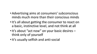 • Advertising aims at consumers’ subconscious
minds much more than their conscious minds
• It’s all about getting the consumer to react on
a basic, instinctive level, and not think at all
• It’s about “act now” on your basic desires –
think only of yourself
•It’s usually selfish and anti-social
 