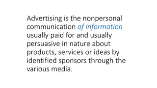 Advertising is the nonpersonal
communication of information
usually paid for and usually
persuasive in nature about
products, services or ideas by
identified sponsors through the
various media.
 