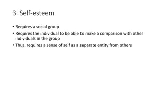 3. Self-esteem
• Requires a social group
• Requires the individual to be able to make a comparison with other
individuals in the group
• Thus, requires a sense of self as a separate entity from others
 