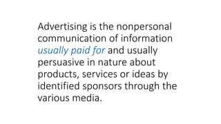 Advertising is the nonpersonal
communication of information
usually paid for and usually
persuasive in nature about
products, services or ideas by
identified sponsors through the
various media.
 