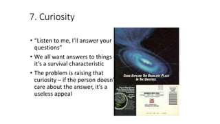 7. Curiosity
• “Listen to me, I’ll answer your
questions”
• We all want answers to things –
it’s a survival characteristic
• The problem is raising that
curiosity – if the person doesn’t
care about the answer, it’s a
useless appeal
 
