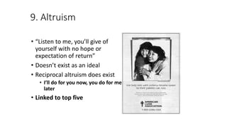 9. Altruism
• “Listen to me, you’ll give of
yourself with no hope or
expectation of return”
• Doesn’t exist as an ideal
• Reciprocal altruism does exist
• I’ll do for you now, you do for me
later
• Linked to top five
 