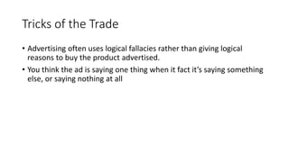 Tricks of the Trade
• Advertising often uses logical fallacies rather than giving logical
reasons to buy the product advertised.
• You think the ad is saying one thing when it fact it’s saying something
else, or saying nothing at all
 