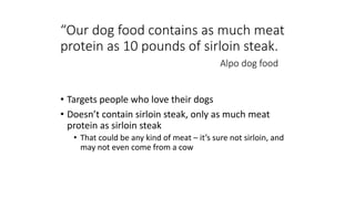“Our dog food contains as much meat
protein as 10 pounds of sirloin steak.
Alpo dog food
• Targets people who love their dogs
• Doesn’t contain sirloin steak, only as much meat
protein as sirloin steak
• That could be any kind of meat – it’s sure not sirloin, and
may not even come from a cow
 
