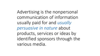 Advertising is the nonpersonal
communication of information
usually paid for and usually
persuasive in nature about
products, services or ideas by
identified sponsors through the
various media.
 