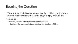 Begging the Question
• The question contains a statement that has not been and is never
proven, basically saying that something is simply because it is.
• Example:
• “Henry Miller’s filthy books should be banned.”
• Contains the unsupported premise that the books are filthy.
 
