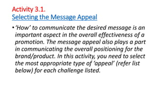 Activity 3.1.
Selecting the Message Appeal
•‘How’ to communicate the desired message is an
important aspect in the overall effectiveness of a
promotion. The message appeal also plays a part
in communicating the overall positioning for the
brand/product. In this activity, you need to select
the most appropriate type of ‘appeal’ (refer list
below) for each challenge listed.
 