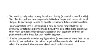 • You want to help raise money for a local charity (a special school for kids).
You plan to use local newspaper ads, letterbox drops, and posters in local
shops – to encourage people to donate items for a future charity auction.
• Your cosmetics firm is introducing a new perfume range that will be
primarily targeted at older teenage girls. It will be a little more expensive
than most competitive products targeted at that segment and will be
positioned as the ‘best’ for that market segment.
• A wine company is introducing ‘light wine’ (a low-alcohol wine that tastes
similar to normal wine). Its prime target will be people who drink wine
when they eat out at restaurants (and need to drive home).
 